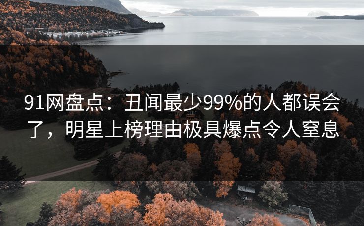 91网盘点:丑闻最少99%的人都误会了,明星上榜理由极具爆点令人窒息 91网盘点:丑闻最少99%的人都误会了,明星上榜理由极具爆点令人窒息