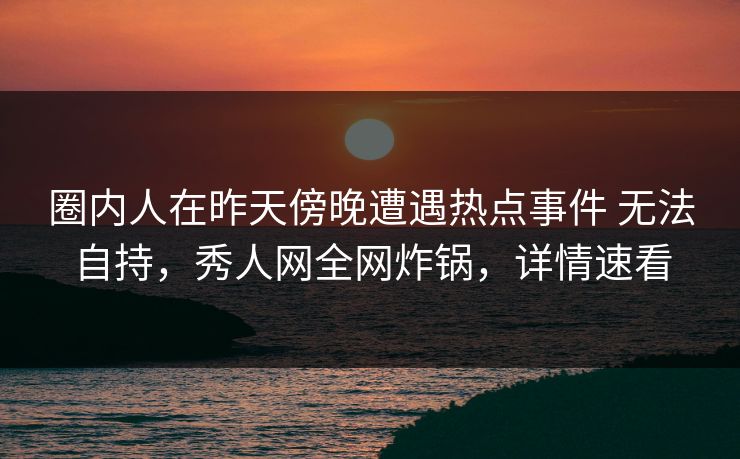 圈内人在昨天傍晚遭遇热点事件 无法自持,秀人网全网炸锅,详情速看 圈内人在昨天傍晚遭遇热点事件 无法自持,秀人网全网炸锅,详情速看