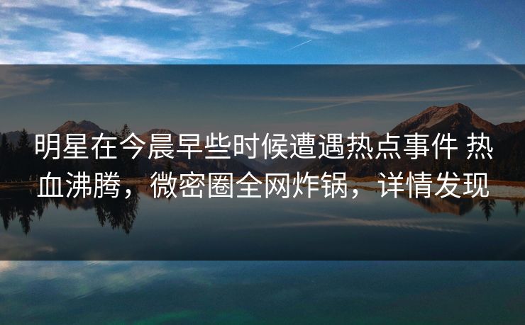 明星在今晨早些时候遭遇热点事件 热血沸腾，微密圈全网炸锅，详情发现