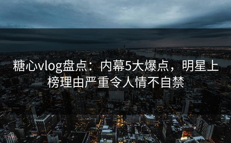 糖心vlog盘点：内幕5大爆点，明星上榜理由严重令人情不自禁