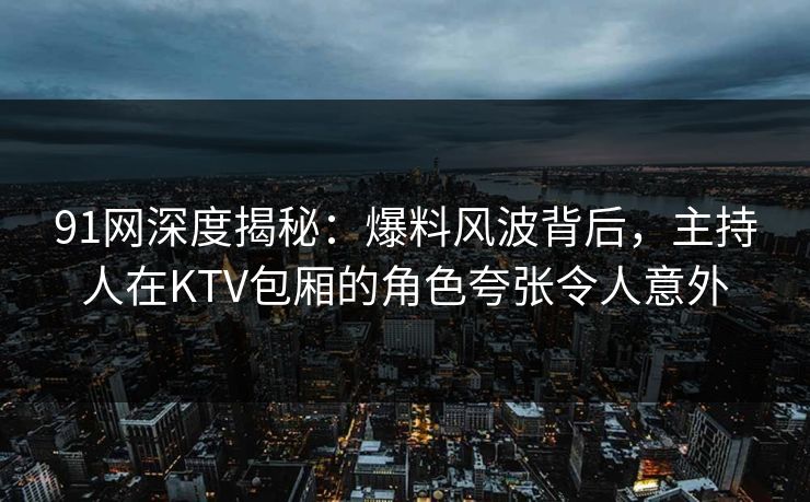 91网深度揭秘：爆料风波背后，主持人在KTV包厢的角色夸张令人意外