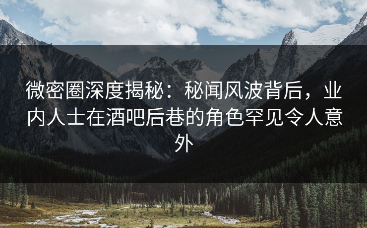 微密圈深度揭秘：秘闻风波背后，业内人士在酒吧后巷的角色罕见令人意外