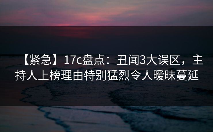 【紧急】17c盘点：丑闻3大误区，主持人上榜理由特别猛烈令人暧昧蔓延