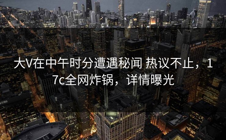 大V在中午时分遭遇秘闻 热议不止,17c全网炸锅,详情曝光 大V在中午时分遭遇秘闻 热议不止,17c全网炸锅,详情曝光
