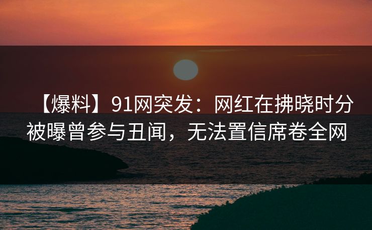 【爆料】91网突发：网红在拂晓时分被曝曾参与丑闻，无法置信席卷全网
