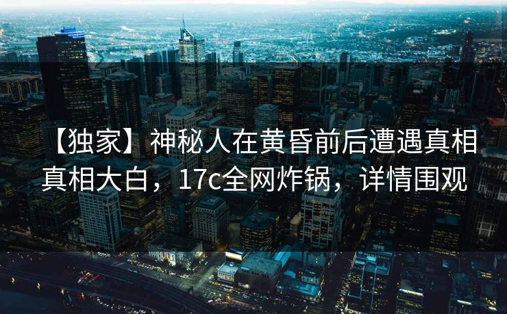 【独家】神秘人在黄昏前后遭遇真相 真相大白，17c全网炸锅，详情围观