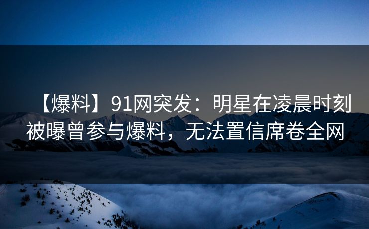 【爆料】91网突发:明星在凌晨时刻被曝曾参与爆料,无法置信席卷全网 【爆料】91网突发:明星在凌晨时刻被曝曾参与爆料,无法置信席卷全网