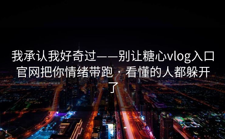 我承认我好奇过——别让糖心vlog入口官网把你情绪带跑 · 看懂的人都躲开了