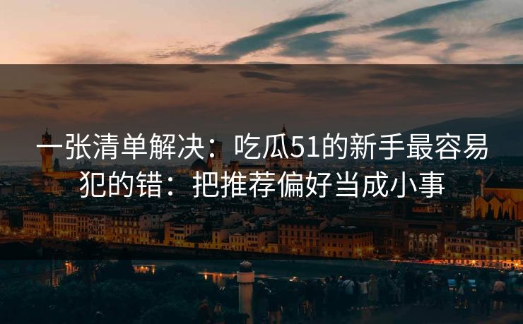 一张清单解决:吃瓜51的新手最容易犯的错:把推荐偏好当成小事 一张清单解决:吃瓜51的新手最容易犯的错:把推荐偏好当成小事