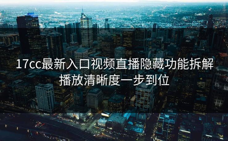 17cc最新入口视频直播隐藏功能拆解播放清晰度一步到位