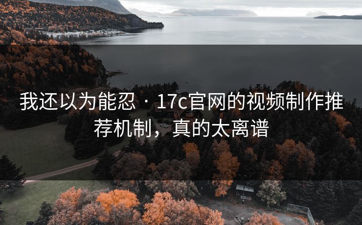 我还以为能忍 · 17c官网的视频制作推荐机制，真的太离谱
