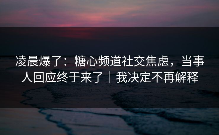 凌晨爆了：糖心频道社交焦虑，当事人回应终于来了｜我决定不再解释