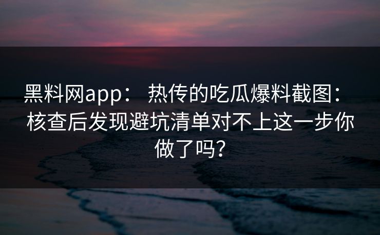 黑料网app： 热传的吃瓜爆料截图： 核查后发现避坑清单对不上这一步你做了吗？